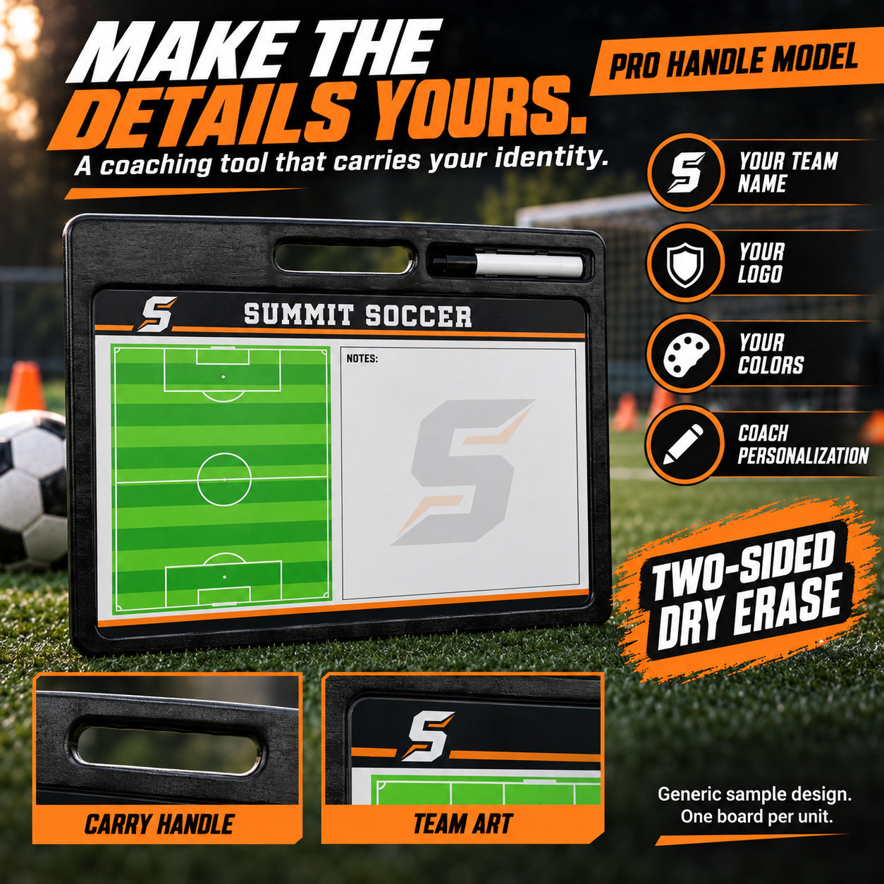 Custom soccer pro coaching board: MAKE THE DETAILS YOURS.; A coaching tool that carries your identity.; PRO HANDLE MODEL; YOUR TEAM NAME; YOUR LOGO; YOUR COLORS; COACH PERSONALIZATION; TWO-SIDED DRY ERASE. ; Generic sample design. One board per unit.
